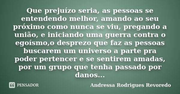 Que prejuízo seria, as pessoas se entendendo melhor, amando ao seu próximo como nunca se viu, pregando a união, e iniciando uma guerra contra o egoísmo,o despre... Frase de Andressa Rodrigues Revoredo.