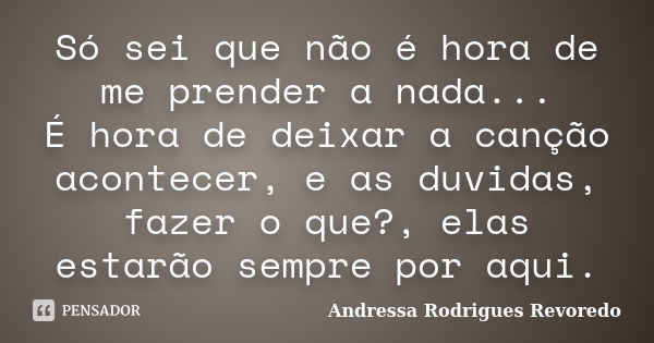 Só sei que não é hora de me prender a nada... É hora de deixar a canção acontecer, e as duvidas, fazer o que?, elas estarão sempre por aqui.... Frase de Andressa Rodrigues Revoredo.