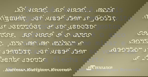 Só você, só você.. mais ninguém, só você tem o jeito, o sorriso, e os gostos certos, só você é o arco certo, pra me me mirar e acertar o centro, só você tem a f... Frase de Andressa Rodrigues Revoredo.