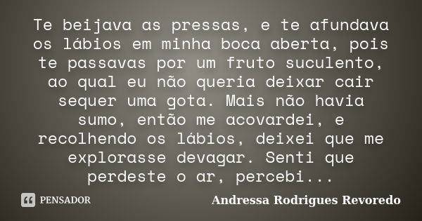 Te beijava as pressas, e te afundava os lábios em minha boca aberta, pois te passavas por um fruto suculento, ao qual eu não queria deixar cair sequer uma gota.... Frase de Andressa Rodrigues Revoredo.