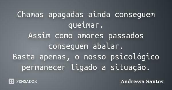 Chamas apagadas ainda conseguem queimar. Assim como amores passados conseguem abalar. Basta apenas, o nosso psicológico permanecer ligado a situação.... Frase de Andressa Santos.