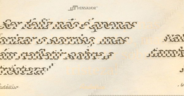 Ser feliz não é apenas valorizar o sorriso, mas também refletir sobre a tristeza!... Frase de Andrêssa.