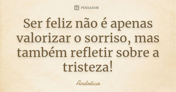 Ser feliz não é apenas valorizar o sorriso, mas também refletir sobre a tristeza!... Frase de Andrêssa.