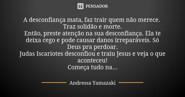 A desconfiança mata, faz trair quem não merece. Traz solidão e morte. Então, preste atenção na sua desconfiança. Ela te deixa cego e pode causar danos irreparáv... Frase de Andressa Yamazaki.