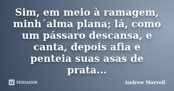 Sim, em meio à ramagem, minh´alma plana; lá, como um pássaro descansa, e canta, depois afia e penteia suas asas de prata...... Frase de Andrew Marvell.