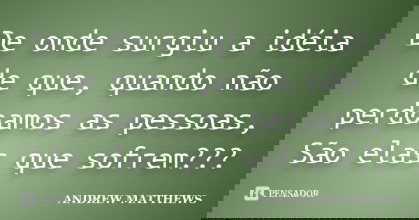 De onde surgiu a idéia de que, quando não perdoamos as pessoas, São elas que sofrem???... Frase de Andrew matthews.