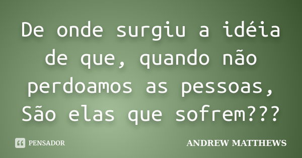 De onde surgiu a idéia de que, quando não perdoamos as pessoas, São elas que sofrem???... Frase de Andrew matthews.