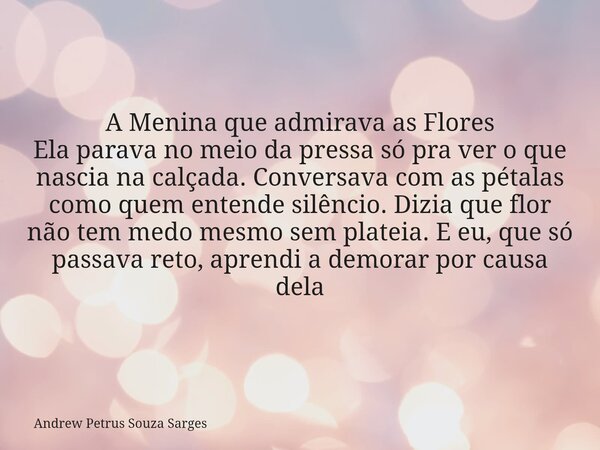 A Menina que admirava as Flores Ela parava no meio da pressa só pra ver o que nascia na calçada. Conversava com as pétalas como quem entende silêncio. Dizia que... Frase de Andrew Petrus Souza Sarges.