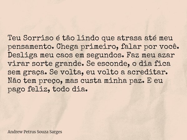 Teu Sorriso é tão lindo que atrasa até meu pensamento. Chega primeiro, falar por você. Desliga meu caos em segundos. Faz meu azar virar sorte grande. Se esconde... Frase de Andrew Petrus Souza Sarges.