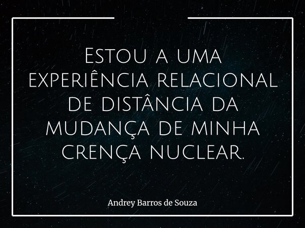 Estou a uma experiência relacional de distância da mudança de minha crença nuclear.... Frase de Andrey Barros de Souza.