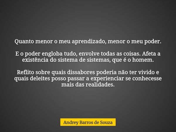 Quanto menor o meu aprendizado, menor o meu poder. E o poder engloba tudo, envolve todas as coisas. Afeta a existência do sistema de sistemas, que é o homem. Re... Frase de Andrey Barros de Souza.