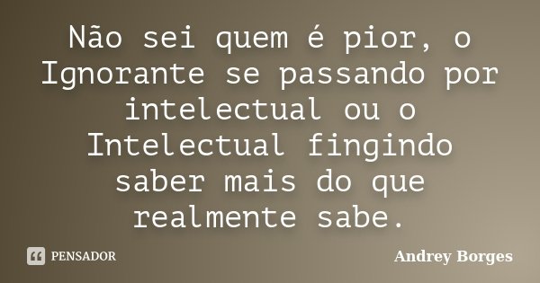Não sei quem é pior, o Ignorante se passando por intelectual ou o Intelectual fingindo saber mais do que realmente sabe.... Frase de Andrey Borges.