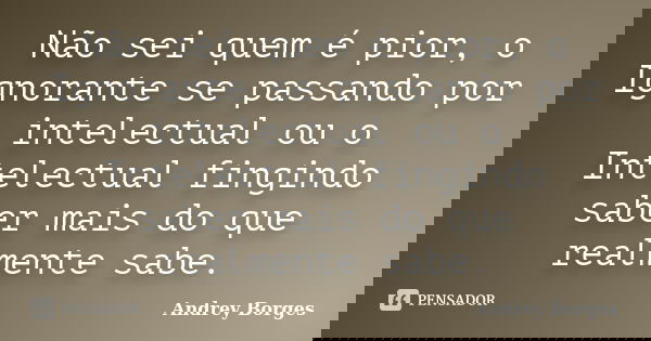 Não sei quem é pior, o Ignorante se passando por intelectual ou o Intelectual fingindo saber mais do que realmente sabe.... Frase de Andrey Borges.