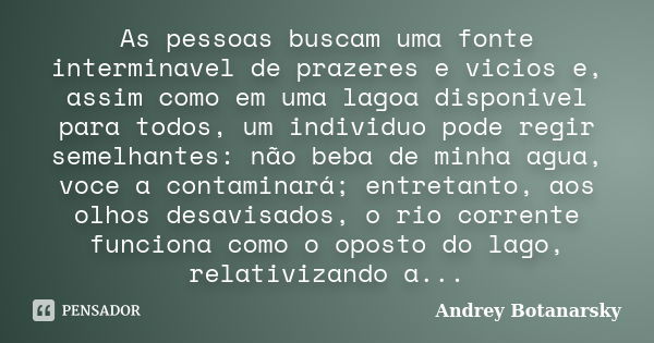 As pessoas buscam uma fonte interminavel de prazeres e vicios e, assim como em uma lagoa disponivel para todos, um individuo pode regir semelhantes: não beba de... Frase de Andrey Botanarsky.