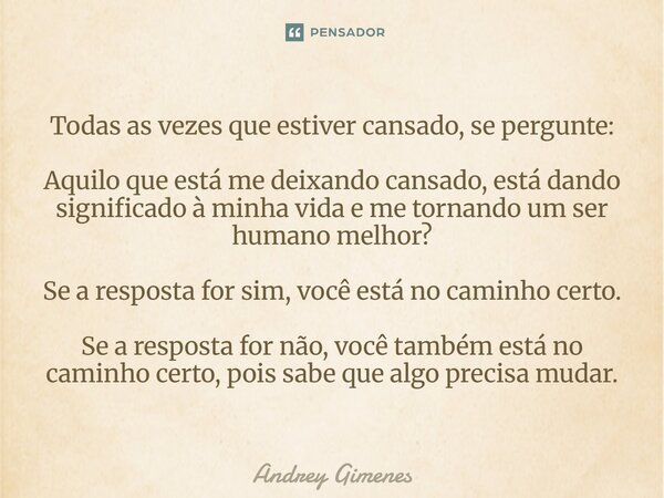 Todas as vezes que estiver cansado, se pergunte: Aquilo que está me deixando cansado, está dando significado à minha vida e me tornando um ser humano melhor? S... Frase de Andrey Gimenes.