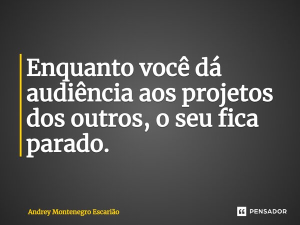 Enquanto você dá audiência aos projetos dos outros, o seu fica parado.... Frase de Andrey Montenegro Escarião.