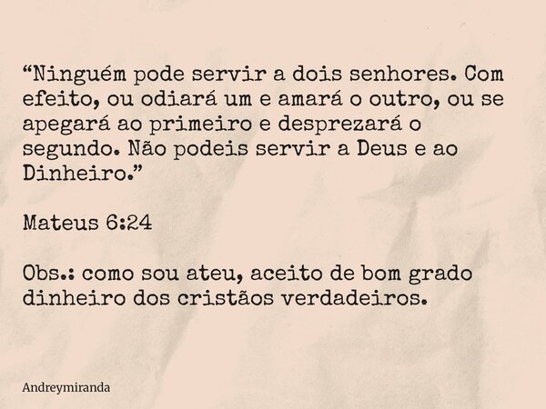 “Ninguém pode servir a dois senhores. Com efeito, ou odiará um e amará o outro, ou se apegará ao primeiro e desprezará o segundo. Não podeis servir a Deus e ao ... Frase de andreymiranda.