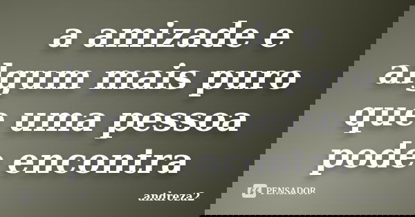 a amizade e algum mais puro que uma pessoa pode encontra... Frase de andreza2.