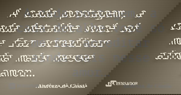 A cada postagem, a cada detalhe você só me faz acreditar ainda mais nesse amor…... Frase de Andreza de Cássia.