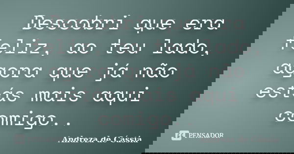Descobri que era feliz, ao teu lado, agora que já não estás mais aqui comigo..... Frase de Andreza de Cássia.
