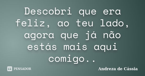 Descobri que era feliz, ao teu lado, agora que já não estás mais aqui comigo..... Frase de Andreza de Cássia.