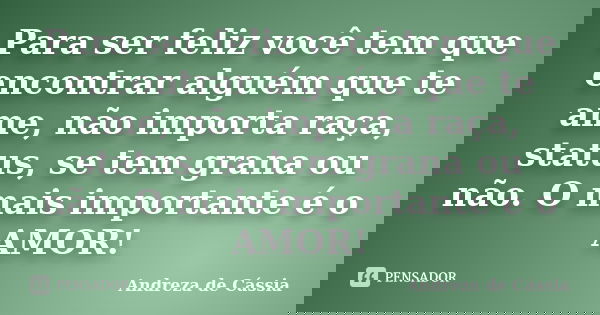 Para ser feliz você tem que encontrar alguém que te ame, não importa raça, status, se tem grana ou não. O mais importante é o AMOR!... Frase de Andreza de Cássia.