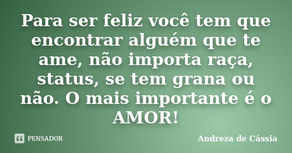 Para ser feliz você tem que encontrar alguém que te ame, não importa raça, status, se tem grana ou não. O mais importante é o AMOR!... Frase de Andreza de Cássia.