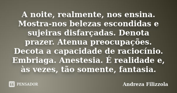 A noite, realmente, nos ensina. Mostra-nos belezas escondidas e sujeiras disfarçadas. Denota prazer. Atenua preocupações. Decota a capacidade de raciocínio. Emb... Frase de Andreza Filizzola.