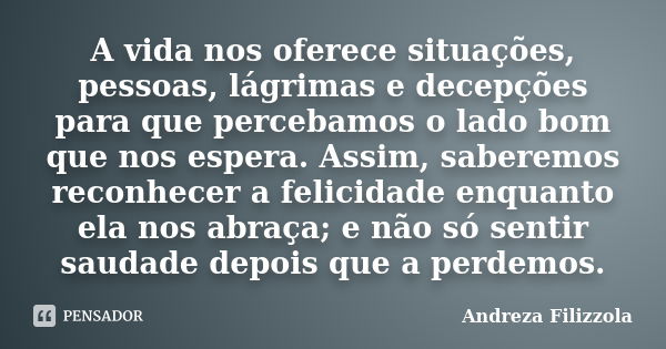 A vida nos oferece situações, pessoas, lágrimas e decepções para que percebamos o lado bom que nos espera. Assim, saberemos reconhecer a felicidade enquanto ela... Frase de Andreza Filizzola.