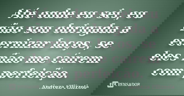 Até onde eu sei, eu não sou obrigada a eternizar laços, se eles não me caírem com perfeição.... Frase de Andreza Filizzola.