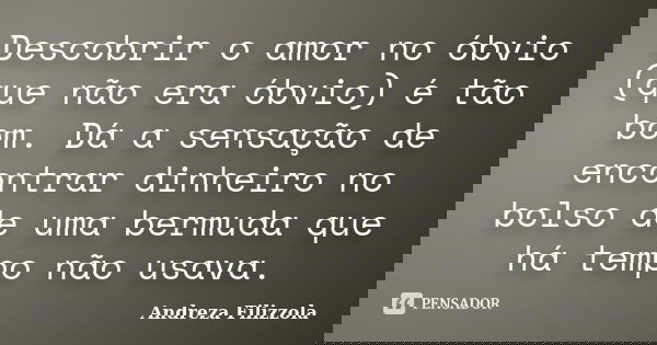 Descobrir o amor no óbvio (que não era óbvio) é tão bom. Dá a sensação de encontrar dinheiro no bolso de uma bermuda que há tempo não usava.... Frase de Andreza Filizzola.