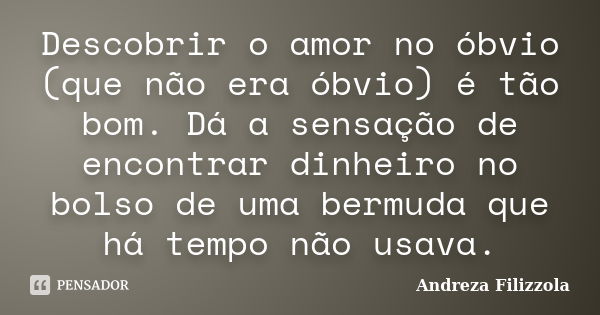 Descobrir o amor no óbvio (que não era óbvio) é tão bom. Dá a sensação de encontrar dinheiro no bolso de uma bermuda que há tempo não usava.... Frase de Andreza Filizzola.