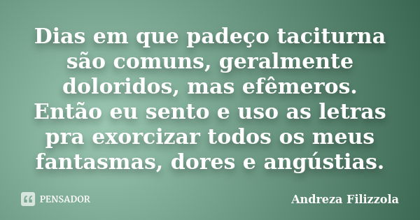 Dias em que padeço taciturna são comuns, geralmente doloridos, mas efêmeros. Então eu sento e uso as letras pra exorcizar todos os meus fantasmas, dores e angús... Frase de Andreza Filizzola.