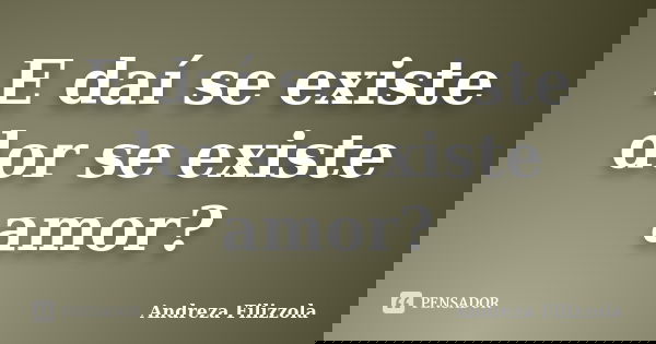 E daí se existe dor se existe amor?... Frase de Andreza Filizzola.