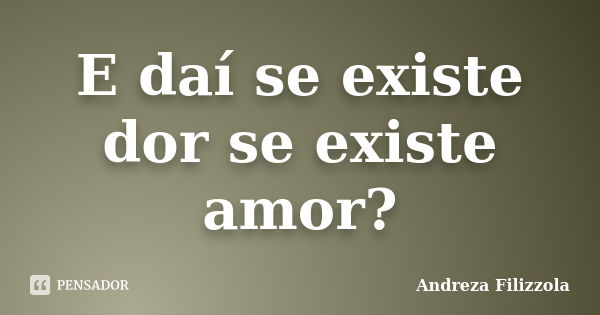 E daí se existe dor se existe amor?... Frase de Andreza Filizzola.