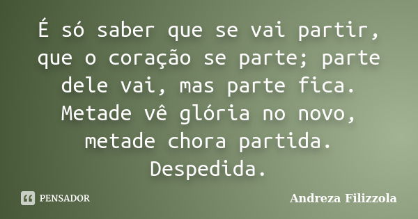 É só saber que se vai partir, que o coração se parte; parte dele vai, mas parte fica. Metade vê glória no novo, metade chora partida. Despedida.... Frase de Andreza Filizzola.