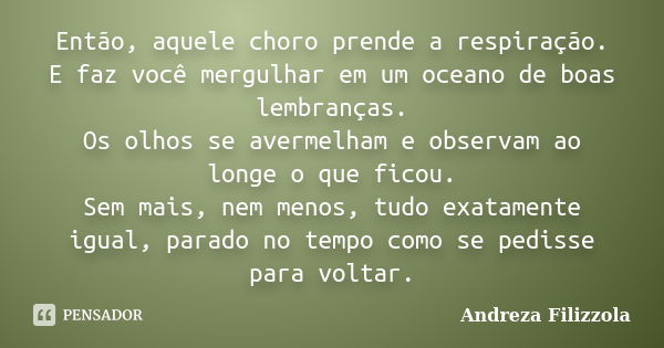 Então, aquele choro prende a respiração. E faz você mergulhar em um oceano de boas lembranças. Os olhos se avermelham e observam ao longe o que ficou. Sem mais,... Frase de Andreza Filizzola.