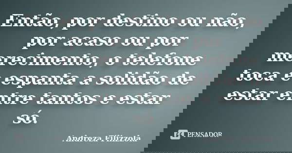 Então, por destino ou não, por acaso ou por merecimento, o telefone toca e espanta a solidão de estar entre tantos e estar só.... Frase de Andreza Filizzola.