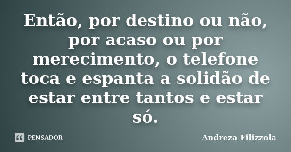 Então, por destino ou não, por acaso ou por merecimento, o telefone toca e espanta a solidão de estar entre tantos e estar só.... Frase de Andreza Filizzola.