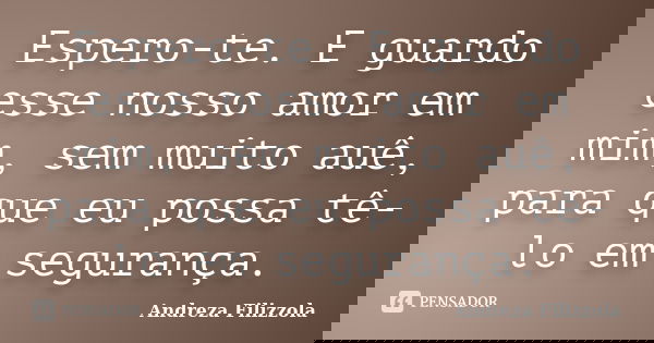 Espero-te. E guardo esse nosso amor em mim, sem muito auê, para que eu possa tê-lo em segurança.... Frase de Andreza Filizzola.
