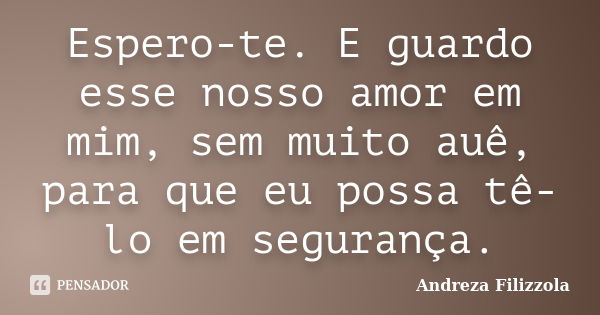 Espero-te. E guardo esse nosso amor em mim, sem muito auê, para que eu possa tê-lo em segurança.... Frase de Andreza Filizzola.