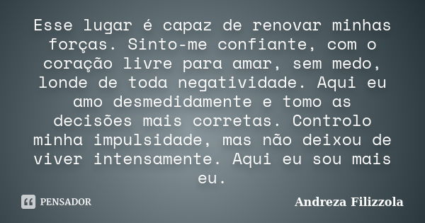 Esse lugar é capaz de renovar minhas forças. Sinto-me confiante, com o coração livre para amar, sem medo, londe de toda negatividade. Aqui eu amo desmedidamente... Frase de Andreza Filizzola.