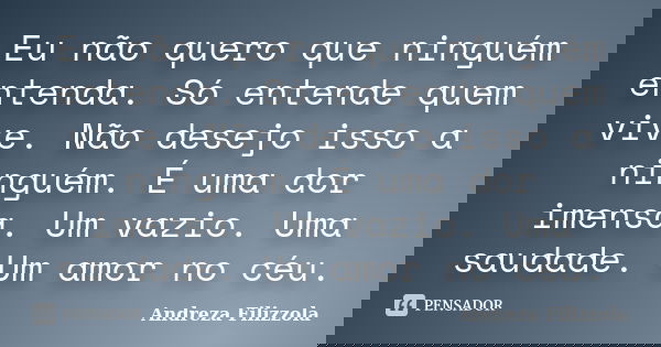 Eu não quero que ninguém entenda. Só entende quem vive. Não desejo isso a ninguém. É uma dor imensa. Um vazio. Uma saudade. Um amor no céu.... Frase de Andreza Filizzola.