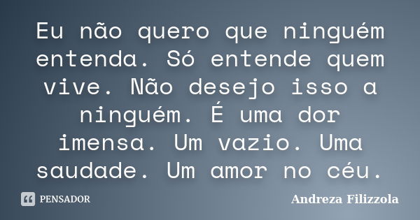 Eu não quero que ninguém entenda. Só entende quem vive. Não desejo isso a ninguém. É uma dor imensa. Um vazio. Uma saudade. Um amor no céu.... Frase de Andreza Filizzola.