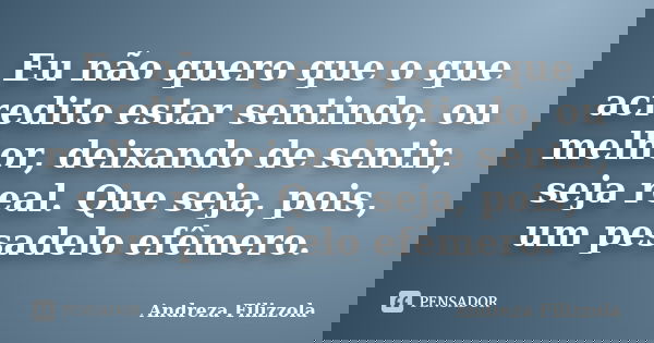 Eu não quero que o que acredito estar sentindo, ou melhor, deixando de sentir, seja real. Que seja, pois, um pesadelo efêmero.... Frase de Andreza Filizzola.