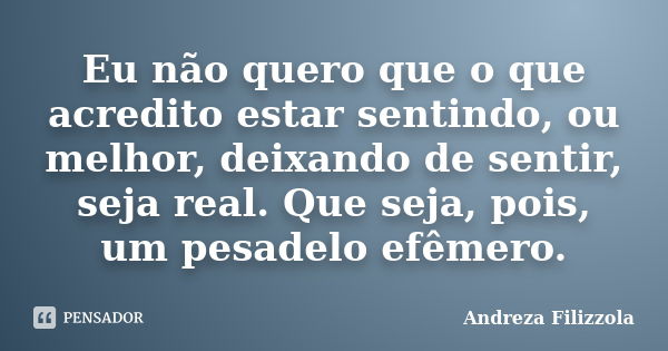 Eu não quero que o que acredito estar sentindo, ou melhor, deixando de sentir, seja real. Que seja, pois, um pesadelo efêmero.... Frase de Andreza Filizzola.