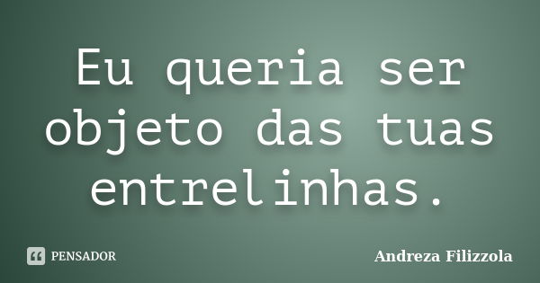 Eu queria ser objeto das tuas entrelinhas.... Frase de Andreza Filizzola.