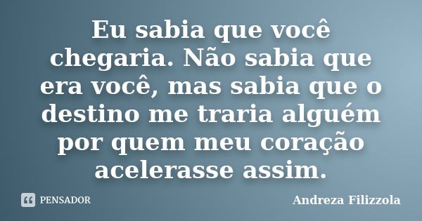 Eu sabia que você chegaria. Não sabia que era você, mas sabia que o destino me traria alguém por quem meu coração acelerasse assim.... Frase de Andreza Filizzola.