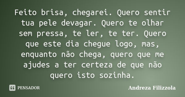 Feito brisa, chegarei. Quero sentir tua pele devagar. Quero te olhar sem pressa, te ler, te ter. Quero que este dia chegue logo, mas, enquanto não chega, quero ... Frase de Andreza Filizzola.