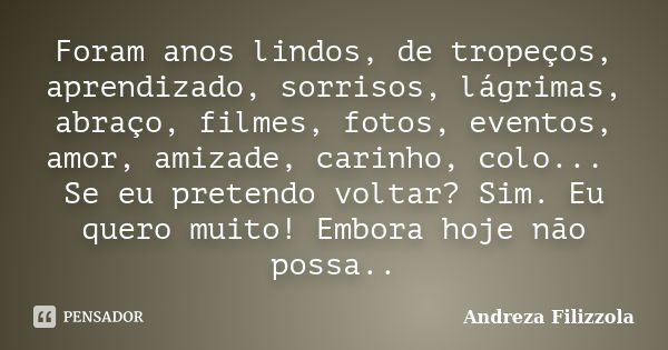 Foram anos lindos, de tropeços, aprendizado, sorrisos, lágrimas, abraço, filmes, fotos, eventos, amor, amizade, carinho, colo... Se eu pretendo voltar? Sim. Eu ... Frase de Andreza Filizzola.